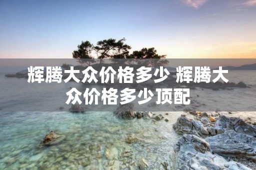 辉腾大众价格多少 辉腾大众价格多少顶配