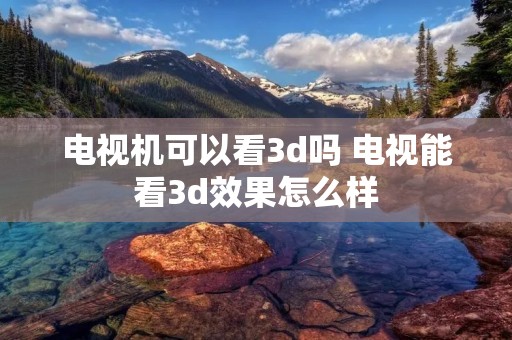 电视机可以看3d吗 电视能看3d效果怎么样
