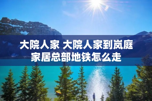 大院人家 大院人家到岚庭家居总部地铁怎么走