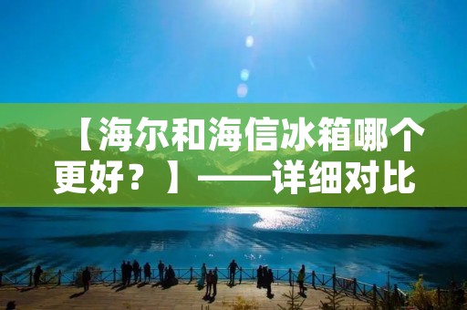 【海尔和海信冰箱哪个更好?】——详细对比分析 【海尔和海信冰箱哪个更好?】——详细对比分析