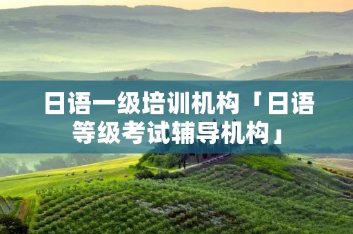 日语一级培训机构「日语等级考试辅导机构」 日语一级培训机构「日语等级考试辅导机构」