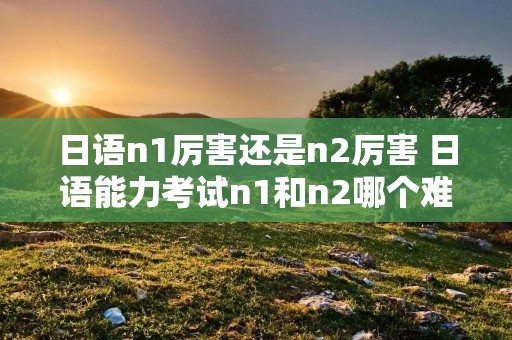 日语n1厉害还是n2厉害 日语能力考试n1和n2哪个难
