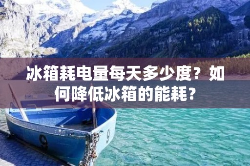 冰箱耗电量每天多少度?如何降低冰箱的能耗? 冰箱耗电量每天多少度?如何降低冰箱的能耗?