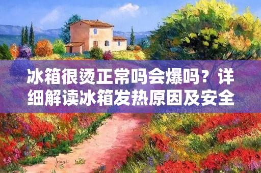 冰箱很烫正常吗会爆吗？详细解读冰箱发热原因及安全问题