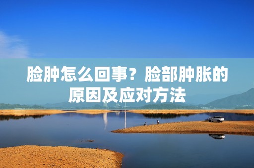 脸肿怎么回事?脸部肿胀的原因及应对方法 脸肿怎么回事?脸部肿胀的原因及应对方法