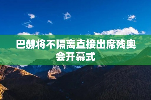 巴赫将不隔离直接出席残奥会开幕式