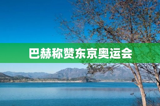 巴赫称赞东京奥运会：展现了人类团结和坚韧不拔精神