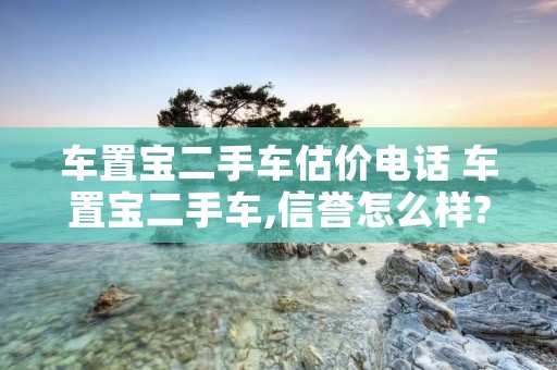 车置宝二手车估价** 车置宝二手车,信誉怎么样?