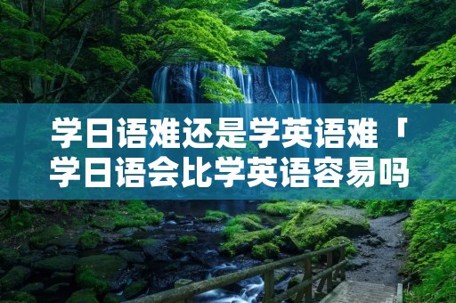 学日语难还是学英语难「学日语会比学英语容易吗」 学日语难还是学英语难「学日语会比学英语容易吗」