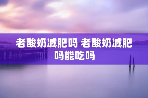老酸奶减肥吗 老酸奶减肥吗能吃吗