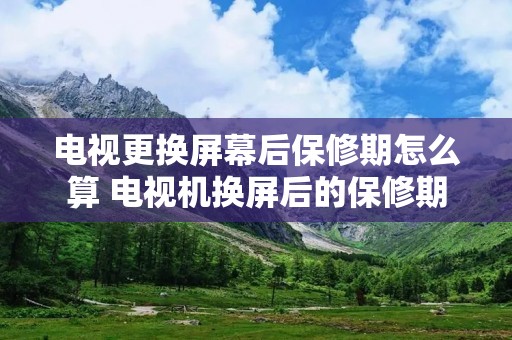 电视更换屏幕后保修期怎么算 电视机换屏后的保修期
