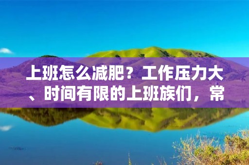 上班怎么减肥?工作压力大、时间有限的上班族们,常常会为减肥这个问题头疼不已。但其实,只要找准方法,合理安排饮食和运动,就能轻松达到减肥的效果。下面,就让我们来一起探讨一下上班族减肥的方法吧! 上班怎么减肥?工作压力大、时间有限的上班族们,常常会为减肥这个问题头疼不已。但其实,只要找准方法,合理安排饮食和运动,就能轻松达到减肥的效果。下面,就让我们来一起探讨一下上班族减肥的方法吧!