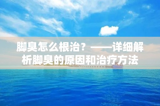 脚臭怎么根治？——详细解析脚臭的原因和治疗方法