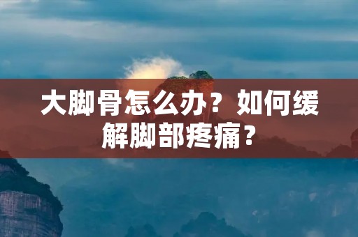 大脚骨怎么办？如何缓解脚部疼痛？