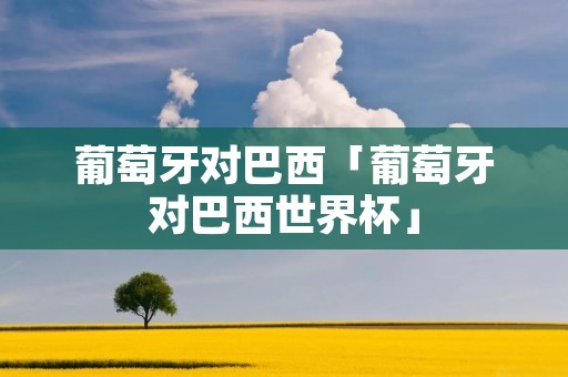 葡萄牙对巴西「葡萄牙对巴西世界杯」 葡萄牙对巴西「葡萄牙对巴西世界杯」