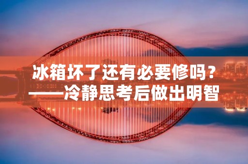 冰箱坏了还有必要修吗?——冷静思考后做出明智决策 冰箱坏了还有必要修吗?——冷静思考后做出明智决策