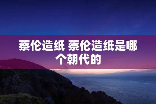 蔡伦造纸 蔡伦造纸是哪个朝代的