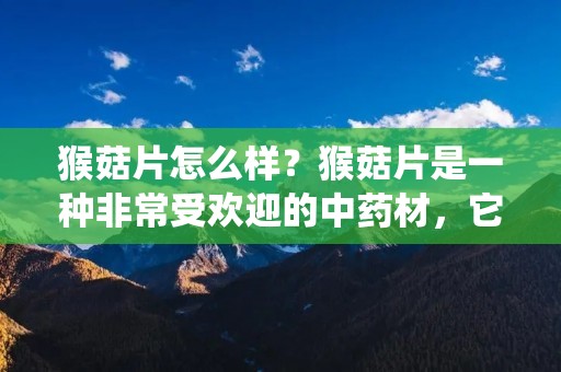 猴菇片怎么样?猴菇片是一种非常受欢迎的中药材,它被广泛用于中药制剂和传统中药治疗中。猴菇片的功效非常多,它可以帮助人们治疗各种疾病,如肝炎、癌症、心脏病、高血压、糖尿病、哮喘等。那么,猴菇片到底怎么样?下面我们来详细了解一下。 猴菇片怎么样?猴菇片是一种非常受欢迎的中药材,它被广泛用于中药制剂和传统中药治疗中。猴菇片的功效非常多,它可以帮助人们治疗各种疾病,如肝炎、癌症、心脏病、高血压、糖尿病、哮喘等。那么,猴菇片到底怎么样?下面我们来详细了解一下。