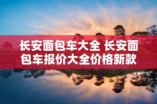 长安面包车大全 长安面包车报价大全价格新款 长安面包车大全 长安面包车报价大全价格新款