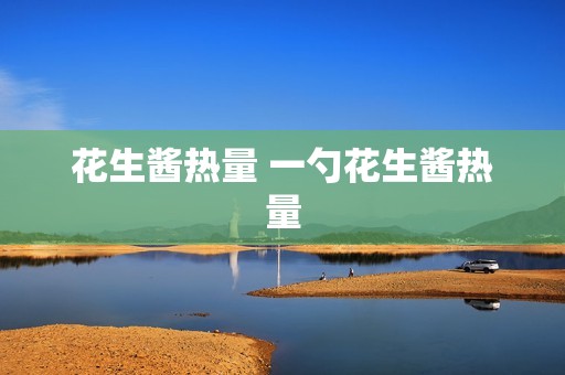 花生酱热量 一勺花生酱热量 花生酱热量 一勺花生酱热量