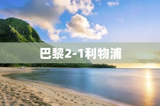 巴黎2-1利物浦:法国豪门击败英超劲旅 巴黎2-1利物浦:法国豪门击败英超劲旅
