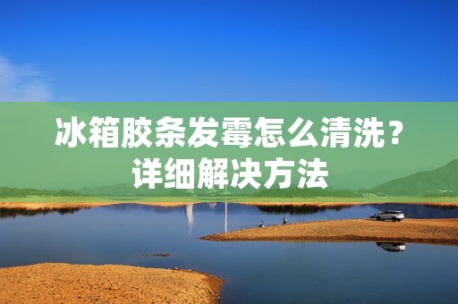 冰箱胶条发霉怎么清洗？详细解决方法