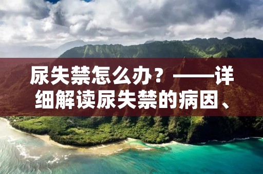 尿失禁怎么办?——详细解读尿失禁的病因、治疗和预防 尿失禁怎么办?——详细解读尿失禁的病因、治疗和预防