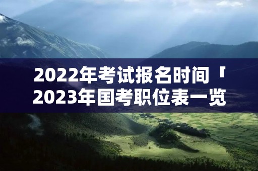 2022年考试报名时间「2023年国考职位表一览」 2022年考试报名时间「2023年国考职位表一览」