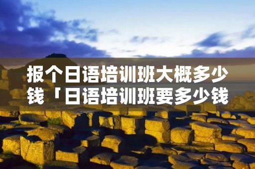 报个日语培训班大概多少钱「日语培训班要多少钱」 报个日语培训班大概多少钱「日语培训班要多少钱」