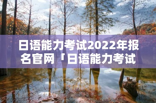 日语能力考试2022年报名官网「日语能力考试2022年报名官网**」 日语能力考试2022年报名官网「日语能力考试2022年报名官网**」