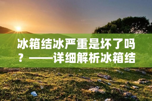 冰箱结冰严重是坏了吗？——详细解析冰箱结冰的原因及应对方法