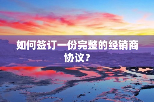 如何签订一份完整的经销商协议?