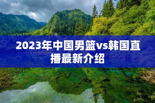 2023年中国男篮vs韩国直播最新介绍