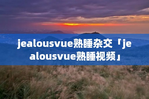 jealousvue熟睡杂交「jealousvue熟睡视频」