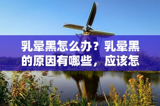 乳晕黑怎么办？乳晕黑的原因有哪些，应该怎么去除？