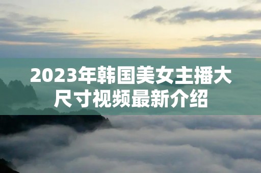 2023年韩国美女主播大尺寸视频最新介绍