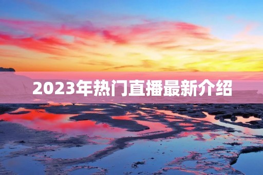 2023年热门直播最新介绍 2023年热门直播最新介绍