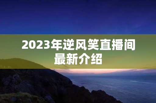 2023年逆风笑直播间最新介绍