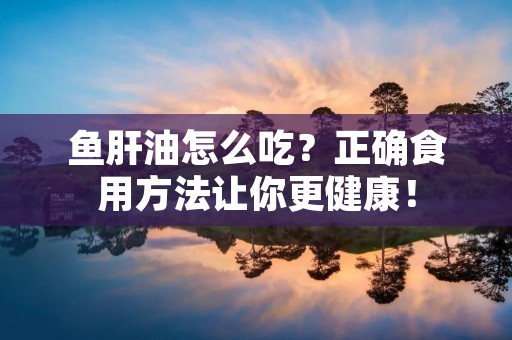 鱼肝油怎么吃?正确食用方法让你更健康! 鱼肝油怎么吃?正确食用方法让你更健康!
