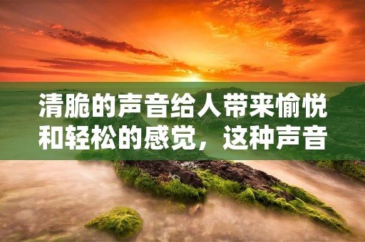 清脆的声音给人带来愉悦和轻松的感觉,这种声音是如此的美妙和独特,让人们无法抗拒。在生活中,我们可以听到许多不同种类的清脆声音,包括鸟鸣、乐器声、水果的咀嚼声、脆饼干的咬碎声等等。这些声音都给人们带来了愉悦和美好的体验。