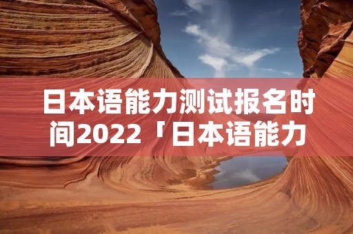 日本语能力测试报名时间2022「日本语能力测试12月报名时间2021」