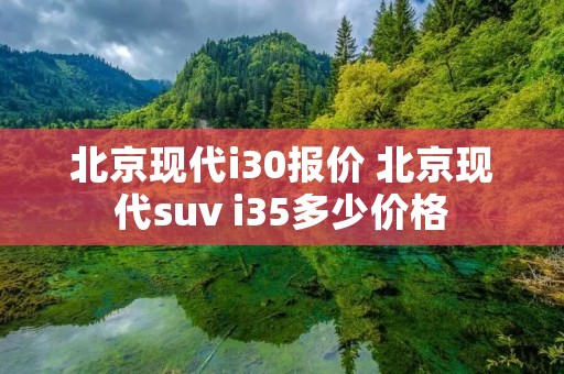 北京现代i30报价 北京现代suv i35多少价格