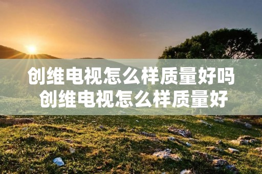 创维电视怎么样质量好吗 创维电视怎么样质量好吗值得买吗