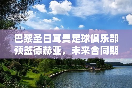 巴黎圣日耳曼足球俱乐部预签德赫亚,未来合同期为4年 巴黎圣日耳曼足球俱乐部预签德赫亚,未来合同期为4年