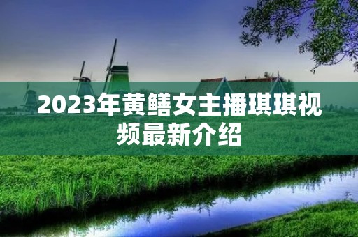 2023年黄鳝女主播琪琪视频最新介绍