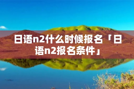 日语n2什么时候报名「日语n2报名条件」