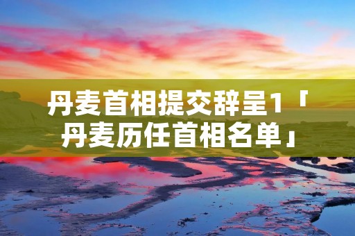 丹麦首相提交辞呈1「丹麦历任首相名单」 丹麦首相提交辞呈1「丹麦历任首相名单」