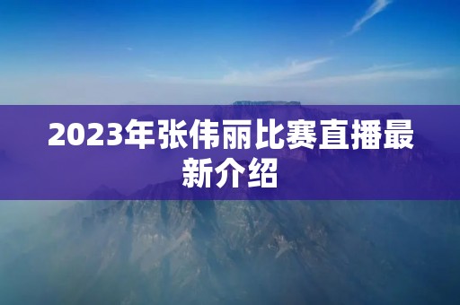 2023年张伟丽比赛直播最新介绍