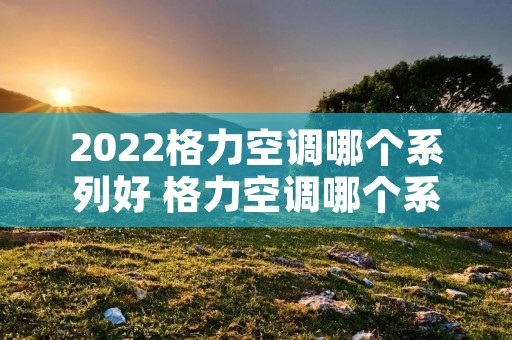 2022格力空调哪个系列好 格力空调哪个系列性价比高?