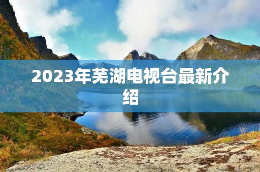 2023年芜湖电视台最新介绍